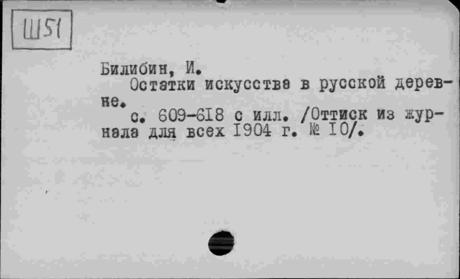 ﻿шя
Билибин, И.
Остатки искусства в русской деревне*
с. 609-618 с илл. /Оттиск из журнала для всех 1904 г. № 10/.